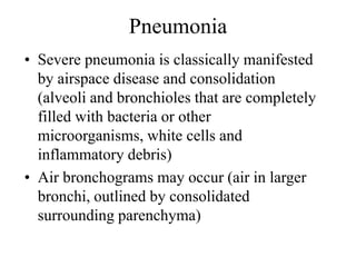 Pneumonia
• Severe pneumonia is classically manifested
by airspace disease and consolidation
(alveoli and bronchioles that are completely
filled with bacteria or other
microorganisms, white cells and
inflammatory debris)
• Air bronchograms may occur (air in larger
bronchi, outlined by consolidated
surrounding parenchyma)
 