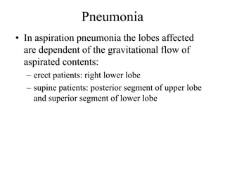 Pneumonia
• In aspiration pneumonia the lobes affected
are dependent of the gravitational flow of
aspirated contents:
– erect patients: right lower lobe
– supine patients: posterior segment of upper lobe
and superior segment of lower lobe
 