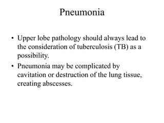 Pneumonia
• Upper lobe pathology should always lead to
the consideration of tuberculosis (TB) as a
possibility.
• Pneumonia may be complicated by
cavitation or destruction of the lung tissue,
creating abscesses.
 