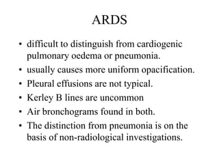 ARDS
• difficult to distinguish from cardiogenic
pulmonary oedema or pneumonia.
• usually causes more uniform opacification.
• Pleural effusions are not typical.
• Kerley B lines are uncommon
• Air bronchograms found in both.
• The distinction from pneumonia is on the
basis of non-radiological investigations.
 