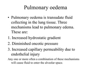 Pulmonary oedema
• Pulmonary oedema is transudate fluid
collecting in the lung tissue. Three
mechanisms lead to pulmonary edema.
These are:
1. Increased hydrostatic gradient
2. Diminished oncotic pressure
3. Increased capillary permeability due to
endothelial injury
Any one or more often a combination of these mechanisms
will cause fluid to enter the alveolar space.
 