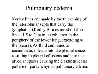 Pulmonary oedema
• Kerley lines are made by the thickening of
the interlobular septa that carry the
lymphatics (Kerley B lines are short thin
lines, 1.5 to 2cm in length, seen in the
periphery of the lower lung, extending to
the pleura). As fluid continues to
accumulate, it leaks into the pleural space
resulting in pleural effusions and into the
alveolar spaces causing the classic alveolar
pattern of pareynchymal pulmonary edema.
 
