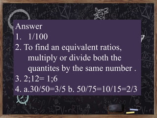Answer
1. 1/100
2. To find an equivalent ratios,
multiply or divide both the
quantites by the same number .
3. 2;12= 1;6
4...