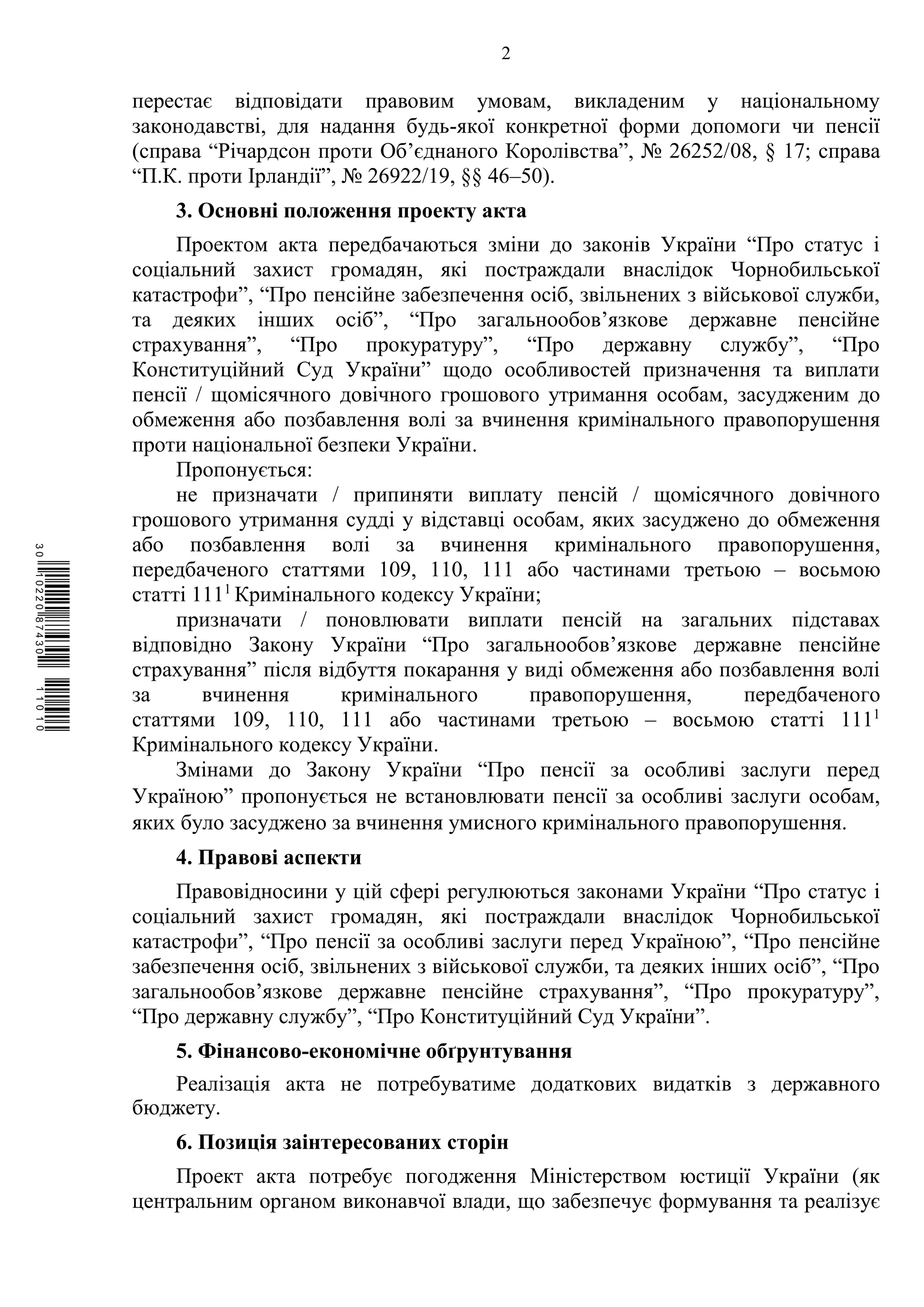 2
перестає відповідати правовим умовам, викладеним у національному
законодавстві, для надання будь-якої конкретної форми допомоги чи пенсії
(справа “Річардсон проти Об’єднаного Королівства”, № 26252/08, § 17; справа
“П.К. проти Ірландії”, № 26922/19, §§ 46–50).
3. Основні положення проекту акта
Проектом акта передбачаються зміни до законів України “Про статус і
соціальний захист громадян, які постраждали внаслідок Чорнобильської
катастрофи”, “Про пенсійне забезпечення осіб, звільнених з військової служби,
та деяких інших осіб”, “Про загальнообов’язкове державне пенсійне
страхування”, “Про прокуратуру”, “Про державну службу”, “Про
Конституційний Суд України” щодо особливостей призначення та виплати
пенсії / щомісячного довічного грошового утримання особам, засудженим до
обмеження або позбавлення волі за вчинення кримінального правопорушення
проти національної безпеки України.
Пропонується:
не призначати / припиняти виплату пенсій / щомісячного довічного
грошового утримання судді у відставці особам, яких засуджено до обмеження
або позбавлення волі за вчинення кримінального правопорушення,
передбаченого статтями 109, 110, 111 або частинами третьою – восьмою
статті 1111
Кримінального кодексу України;
призначати / поновлювати виплати пенсій на загальних підставах
відповідно Закону України “Про загальнообов’язкове державне пенсійне
страхування” після відбуття покарання у виді обмеження або позбавлення волі
за вчинення кримінального правопорушення, передбаченого
статтями 109, 110, 111 або частинами третьою – восьмою статті 1111
Кримінального кодексу України.
Змінами до Закону України “Про пенсії за особливі заслуги перед
Україною” пропонується не встановлювати пенсії за особливі заслуги особам,
яких було засуджено за вчинення умисного кримінального правопорушення.
4. Правові аспекти
Правовідносини у цій сфері регулюються законами України “Про статус і
соціальний захист громадян, які постраждали внаслідок Чорнобильської
катастрофи”, “Про пенсії за особливі заслуги перед Україною”, “Про пенсійне
забезпечення осіб, звільнених з військової служби, та деяких інших осіб”, “Про
загальнообов’язкове державне пенсійне страхування”, “Про прокуратуру”,
“Про державну службу”, “Про Конституційний Суд України”.
5. Фінансово-економічне обґрунтування
Реалізація акта не потребуватиме додаткових видатків з державного
бюджету.
6. Позиція заінтересованих сторін
Проект акта потребує погодження Міністерством юстиції України (як
центральним органом виконавчої влади, що забезпечує формування та реалізує
$`1@BB0|
X
WTSPr¢
¯
¡
¥
¡
®
¡
¥
¡
¤
 