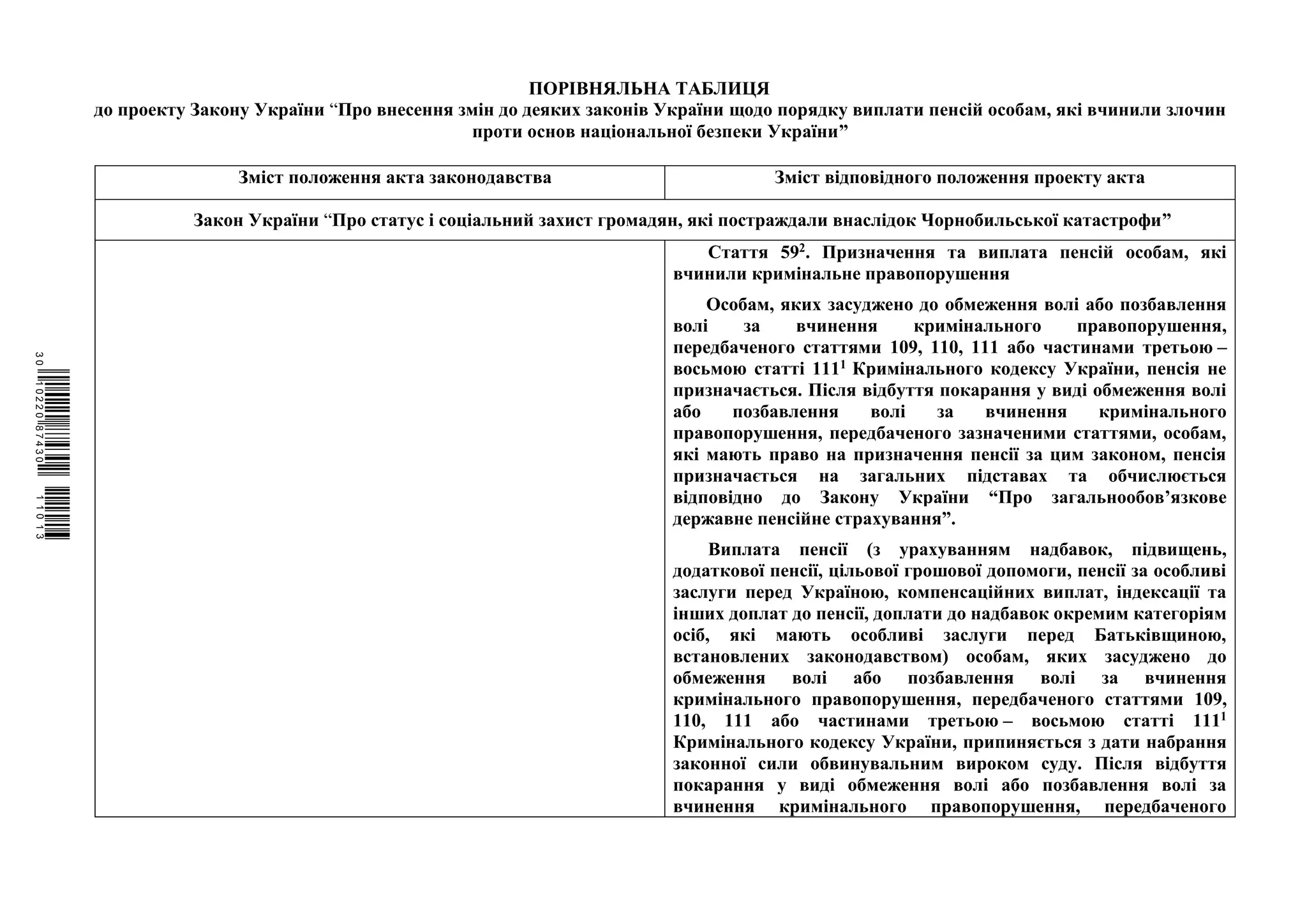 ПОРІВНЯЛЬНА ТАБЛИЦЯ
до проекту Закону України “Про внесення змін до деяких законів України щодо порядку виплати пенсій особам, які вчинили злочин
проти основ національної безпеки України”
Зміст положення акта законодавства Зміст відповідного положення проекту акта
Закон України “Про статус і соціальний захист громадян, які постраждали внаслідок Чорнобильської катастрофи”
Стаття 592. Призначення та виплата пенсій особам, які
вчинили кримінальне правопорушення
Особам, яких засуджено до обмеження волі або позбавлення
волі за вчинення кримінального правопорушення,
передбаченого статтями 109, 110, 111 або частинами третьою –
восьмою статті 1111 Кримінального кодексу України, пенсія не
призначається. Після відбуття покарання у виді обмеження волі
або позбавлення волі за вчинення кримінального
правопорушення, передбаченого зазначеними статтями, особам,
які мають право на призначення пенсії за цим законом, пенсія
призначається на загальних підставах та обчислюється
відповідно до Закону України “Про загальнообов’язкове
державне пенсійне страхування”.
Виплата пенсії (з урахуванням надбавок, підвищень,
додаткової пенсії, цільової грошової допомоги, пенсії за особливі
заслуги перед Україною, компенсаційних виплат, індексації та
інших доплат до пенсії, доплати до надбавок окремим категоріям
осіб, які мають особливі заслуги перед Батьківщиною,
встановлених законодавством) особам, яких засуджено до
обмеження волі або позбавлення волі за вчинення
кримінального правопорушення, передбаченого статтями 109,
110, 111 або частинами третьою – восьмою статті 1111
Кримінального кодексу України, припиняється з дати набрання
законної сили обвинувальним вироком суду. Після відбуття
покарання у виді обмеження волі або позбавлення волі за
вчинення кримінального правопорушення, передбаченого
$`1@BB0|
X
WTSPr¢
¯
¡
¯
¡
¤
¡
¥
¡
§
 