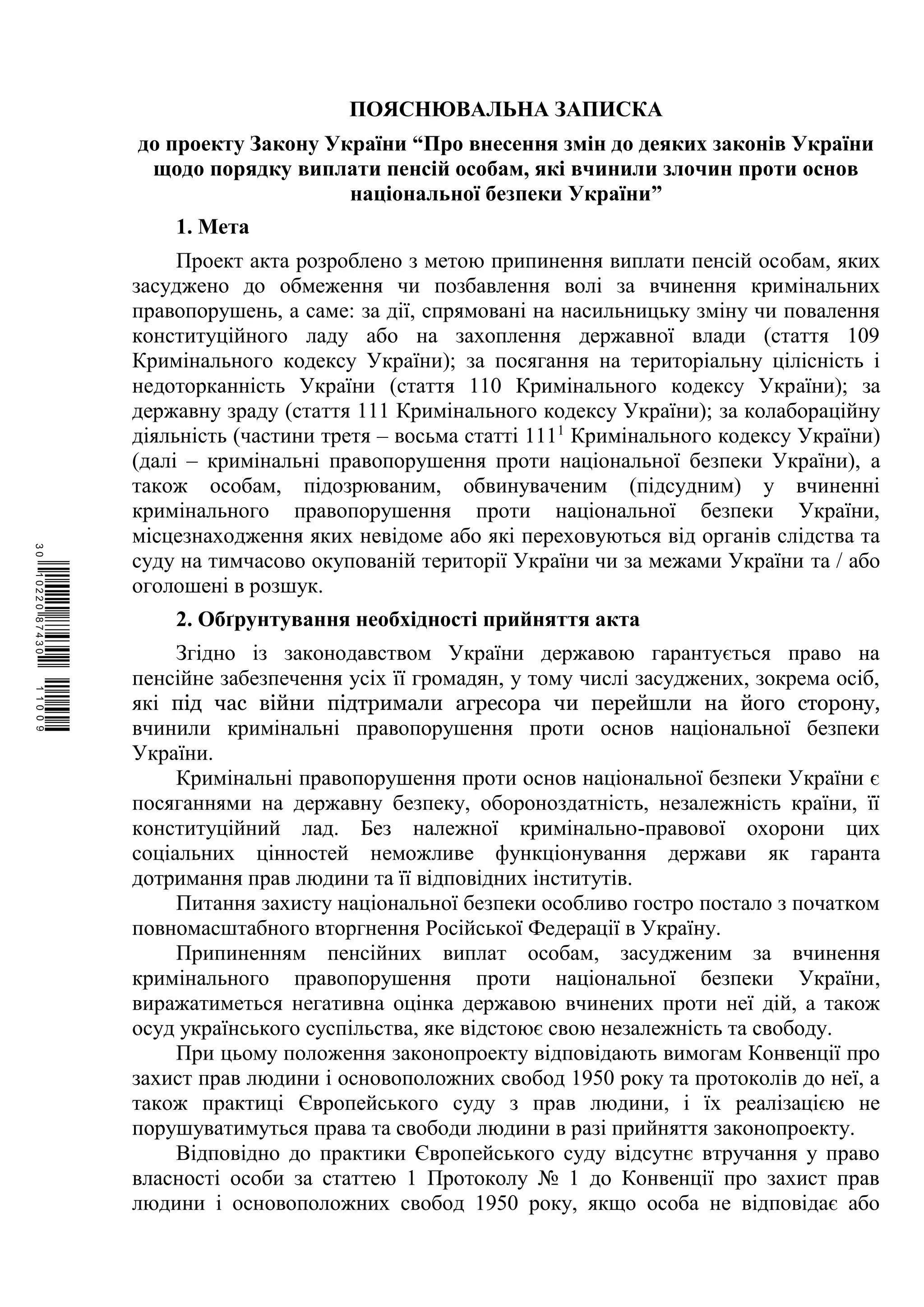 ПОЯСНЮВАЛЬНА ЗАПИСКА
до проекту Закону України “Про внесення змін до деяких законів України
щодо порядку виплати пенсій особам, які вчинили злочин проти основ
національної безпеки України”
1. Мета
Проект акта розроблено з метою припинення виплати пенсій особам, яких
засуджено до обмеження чи позбавлення волі за вчинення кримінальних
правопорушень, а саме: за дії, спрямовані на насильницьку зміну чи повалення
конституційного ладу або на захоплення державної влади (стаття 109
Кримінального кодексу України); за посягання на територіальну цілісність і
недоторканність України (стаття 110 Кримінального кодексу України); за
державну зраду (стаття 111 Кримінального кодексу України); за колабораційну
діяльність (частини третя – восьма статті 1111
Кримінального кодексу України)
(далі – кримінальні правопорушення проти національної безпеки України), а
також особам, підозрюваним, обвинуваченим (підсудним) у вчиненні
кримінального правопорушення проти національної безпеки України,
місцезнаходження яких невідоме або які переховуються від органів слідства та
суду на тимчасово окупованій території України чи за межами України та / або
оголошені в розшук.
2. Обґрунтування необхідності прийняття акта
Згідно із законодавством України державою гарантується право на
пенсійне забезпечення усіх її громадян, у тому числі засуджених, зокрема осіб,
які під час війни підтримали агресора чи перейшли на його сторону,
вчинили кримінальні правопорушення проти основ національної безпеки
України.
Кримінальні правопорушення проти основ національної безпеки України є
посяганнями на державну безпеку, обороноздатність, незалежність країни, її
конституційний лад. Без належної кримінально-правової охорони цих
соціальних цінностей неможливе функціонування держави як гаранта
дотримання прав людини та її відповідних інститутів.
Питання захисту національної безпеки особливо гостро постало з початком
повномасштабного вторгнення Російської Федерації в Україну.
Припиненням пенсійних виплат особам, засудженим за вчинення
кримінального правопорушення проти національної безпеки України,
виражатиметься негативна оцінка державою вчинених проти неї дій, а також
осуд українського суспільства, яке відстоює свою незалежність та свободу.
При цьому положення законопроекту відповідають вимогам Конвенції про
захист прав людини і основоположних свобод 1950 року та протоколів до неї, а
також практиці Європейського суду з прав людини, і їх реалізацією не
порушуватимуться права та свободи людини в разі прийняття законопроекту.
Відповідно до практики Європейського суду відсутнє втручання у право
власності особи за статтею 1 Протоколу № 1 до Конвенції про захист прав
людини і основоположних свобод 1950 року, якщо особа не відповідає або
$`1@BB0|
X
WTSPr¢
¥
¡
¥
¡
®
¡
¤
¡
·
 