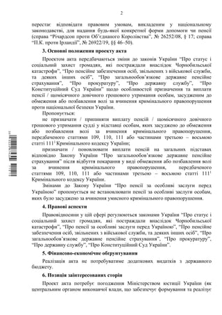 2
перестає відповідати правовим умовам, викладеним у національному
законодавстві, для надання будь-якої конкретної форми допомоги чи пенсії
(справа “Річардсон проти Об’єднаного Королівства”, № 26252/08, § 17; справа
“П.К. проти Ірландії”, № 26922/19, §§ 46–50).
3. Основні положення проекту акта
Проектом акта передбачаються зміни до законів України “Про статус і
соціальний захист громадян, які постраждали внаслідок Чорнобильської
катастрофи”, “Про пенсійне забезпечення осіб, звільнених з військової служби,
та деяких інших осіб”, “Про загальнообов’язкове державне пенсійне
страхування”, “Про прокуратуру”, “Про державну службу”, “Про
Конституційний Суд України” щодо особливостей призначення та виплати
пенсії / щомісячного довічного грошового утримання особам, засудженим до
обмеження або позбавлення волі за вчинення кримінального правопорушення
проти національної безпеки України.
Пропонується:
не призначати / припиняти виплату пенсій / щомісячного довічного
грошового утримання судді у відставці особам, яких засуджено до обмеження
або позбавлення волі за вчинення кримінального правопорушення,
передбаченого статтями 109, 110, 111 або частинами третьою – восьмою
статті 1111
Кримінального кодексу України;
призначати / поновлювати виплати пенсій на загальних підставах
відповідно Закону України “Про загальнообов’язкове державне пенсійне
страхування” після відбуття покарання у виді обмеження або позбавлення волі
за вчинення кримінального правопорушення, передбаченого
статтями 109, 110, 111 або частинами третьою – восьмою статті 1111
Кримінального кодексу України.
Змінами до Закону України “Про пенсії за особливі заслуги перед
Україною” пропонується не встановлювати пенсії за особливі заслуги особам,
яких було засуджено за вчинення умисного кримінального правопорушення.
4. Правові аспекти
Правовідносини у цій сфері регулюються законами України “Про статус і
соціальний захист громадян, які постраждали внаслідок Чорнобильської
катастрофи”, “Про пенсії за особливі заслуги перед Україною”, “Про пенсійне
забезпечення осіб, звільнених з військової служби, та деяких інших осіб”, “Про
загальнообов’язкове державне пенсійне страхування”, “Про прокуратуру”,
“Про державну службу”, “Про Конституційний Суд України”.
5. Фінансово-економічне обґрунтування
Реалізація акта не потребуватиме додаткових видатків з державного
бюджету.
6. Позиція заінтересованих сторін
Проект акта потребує погодження Міністерством юстиції України (як
центральним органом виконавчої влади, що забезпечує формування та реалізує
$`1@BB0|
X
WTSPr¢
¯
¡
¥
¡
®
¡
¥
¡
¤
 