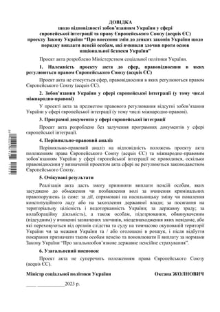ДОВІДКА
щодо відповідності зобов’язанням України у сфері
європейської інтеграції та праву Європейського Союзу (acquis ЄС)
проекту Закону України “Про внесення змін до деяких законів України щодо
порядку виплати пенсій особам, які вчинили злочин проти основ
національної безпеки України”
Проект акта розроблено Міністерством соціальної політики України.
1. Належність проекту акта до сфер, правовідносини в яких
регулюються правом Європейського Союзу (acquis ЄС)
Проект акта не стосується сфер, правовідносини в яких регулюються правом
Європейського Союзу (acquis ЄС).
2. Зобов’язання України у сфері європейської інтеграції (у тому числі
міжнародно-правові)
У проекті акта за предметом правового регулювання відсутні зобов’язання
України у сфері європейської інтеграції (у тому числі міжнародно-правові).
3. Програмні документи у сфері європейської інтеграції
Проект акта розроблено без залучення програмних документів у сфері
європейської інтеграції.
4. Порівняльно-правовий аналіз
Порівняльно-правовий аналіз на відповідність положень проекту акта
положенням права Європейського Союзу (acquis ЄС) та міжнародно-правовим
зобов’язанням України у сфері європейської інтеграції не проводився, оскільки
правовідносини у визначеній проектом акта сфері не регулюються законодавством
Європейського Союзу.
5. Очікувані результати
Реалізація акта дасть змогу припиняти виплати пенсій особам, яких
засуджено до обмеження чи позбавлення волі за вчинення кримінальних
правопорушень (а саме: за дії, спрямовані на насильницьку зміну чи повалення
конституційного ладу або на захоплення державної влади; за посягання на
територіальну цілісність і недоторканність України; за державну зраду; за
колабораційну діяльність), а також особам, підозрюваним, обвинуваченим
(підсудним) у вчиненні зазначених злочинів, місцезнаходження яких невідоме, або
які переховуються від органів слідства та суду на тимчасово окупованій території
України чи за межами України та / або оголошені в розшук, і після відбуття
покарання призначати таким особам пенсію та поновлювати її виплату за нормами
Закону України “Про загальнообов’язкове державне пенсійне страхування”.
6. Узагальнений висновок
Проект акта не суперечить положенням права Європейського Союзу
(acquis ЄС).
Міністр соціальної політики України Оксана ЖОЛНОВИЧ
____ ___________2023 р.
$`1@BB0|
X
WTSPr¢
¥
¡
¥
¡
®
¡
°
¡
©
 