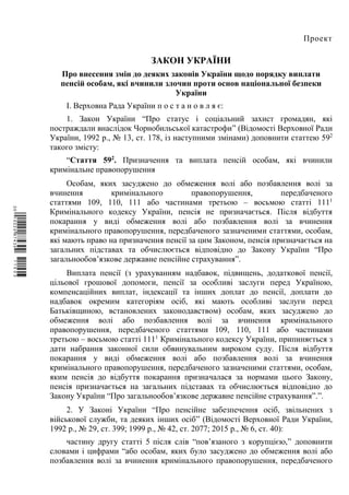 Проект
ЗАКОН УКРАЇНИ
Про внесення змін до деяких законів України щодо порядку виплати
пенсій особам, які вчинили злочин проти основ національної безпеки
України
І. Верховна Рада України п о с т а н о в л я є:
1. Закон України “Про статус і соціальний захист громадян, які
постраждали внаслідок Чорнобильської катастрофи” (Відомості Верховної Ради
України, 1992 р., № 13, ст. 178, із наступними змінами) доповнити статтею 592
такого змісту:
“Стаття 592
. Призначення та виплата пенсій особам, які вчинили
кримінальне правопорушення
Особам, яких засуджено до обмеження волі або позбавлення волі за
вчинення кримінального правопорушення, передбаченого
статтями 109, 110, 111 або частинами третьою – восьмою статті 1111
Кримінального кодексу України, пенсія не призначається. Після відбуття
покарання у виді обмеження волі або позбавлення волі за вчинення
кримінального правопорушення, передбаченого зазначеними статтями, особам,
які мають право на призначення пенсії за цим Законом, пенсія призначається на
загальних підставах та обчислюється відповідно до Закону України “Про
загальнообов’язкове державне пенсійне страхування”.
Виплата пенсії (з урахуванням надбавок, підвищень, додаткової пенсії,
цільової грошової допомоги, пенсії за особливі заслуги перед Україною,
компенсаційних виплат, індексації та інших доплат до пенсії, доплати до
надбавок окремим категоріям осіб, які мають особливі заслуги перед
Батьківщиною, встановлених законодавством) особам, яких засуджено до
обмеження волі або позбавлення волі за вчинення кримінального
правопорушення, передбаченого статтями 109, 110, 111 або частинами
третьою – восьмою статті 1111
Кримінального кодексу України, припиняється з
дати набрання законної сили обвинувальним вироком суду. Після відбуття
покарання у виді обмеження волі або позбавлення волі за вчинення
кримінального правопорушення, передбаченого зазначеними статтями, особам,
яким пенсія до відбуття покарання призначалася за нормами цього Закону,
пенсія призначається на загальних підставах та обчислюється відповідно до
Закону України “Про загальнообов’язкове державне пенсійне страхування”.”.
2. У Законі України “Про пенсійне забезпечення осіб, звільнених з
військової служби, та деяких інших осіб” (Відомості Верховної Ради України,
1992 р., № 29, ст. 399; 1999 р., № 42, ст. 2077; 2015 р., № 6, ст. 40):
частину другу статті 5 після слів “пов’язаного з корупцією,” доповнити
словами і цифрами “або особам, яких було засуджено до обмеження волі або
позбавлення волі за вчинення кримінального правопорушення, передбаченого
$`1@BB0|
X
WTSPr¢
¯
¡
¥
¡
®
¡
¤
¡
§
 