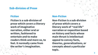 Sub-division of Prose
Fiction
Fiction is a sub-division of
prose which covers a literary
work of imaginative
narration, ei...