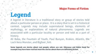 Major Forms of Fiction
Legend
A legend in literature is a traditional story or group of stories told
about a particular pe...