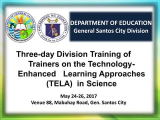 DEPARTMENT OF EDUCATION
General Santos City Division
Three-day Division Training of
Trainers on the Technology-
Enhanced Learning Approaches
(TELA) in Science
May 24-26, 2017
Venue 88, Mabuhay Road, Gen. Santos City
 