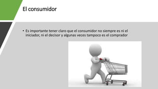 El consumidor
• Es importante tener claro que el consumidor no siempre es ni el
iniciador, ni el decisor y algunas veces tampoco es el comprador
 