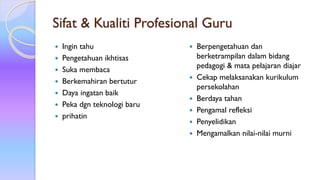 Sifat & Kualiti Profesional Guru
 Ingin tahu
 Pengetahuan ikhtisas
 Suka membaca
 Berkemahiran bertutur
 Daya ingatan baik
 Peka dgn teknologi baru
 prihatin
 Berpengetahuan dan
berketrampilan dalam bidang
pedagogi & mata pelajaran diajar
 Cekap melaksanakan kurikulum
persekolahan
 Berdaya tahan
 Pengamal refleksi
 Penyelidikan
 Mengamalkan nilai-nilai murni
 