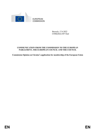 EN EN
EUROPEAN
COMMISSION
Brussels, 17.6.2022
COM(2022) 407 final
COMMUNICATION FROM THE COMMISSION TO THE EUROPEAN
PARLIAMENT, THE EUROPEAN COUNCIL AND THE COUNCIL
Commission Opinion on Ukraine’s application for membership of the European Union
 