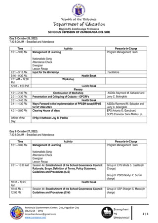 Republic of the Philippines
Department of Education
Region IX, Zamboanga Peninsula
SCHOOLS DIVISION OF ZAMBOANGA DEL SUR
2 | 3
Provincial Government Center, Dao, Pagadian City
(062) 214 – 1991
depedzambosur@gmail.com
www.suresasur.net
Strengtheni
ng
Unequivocal
Response
Day 2 (October 26, 2022)
7:30-8:30 AM – Breakfast and Attendance
Time Activity Person/s-in-Charge
8:31 – 9:00 AM Management of Learning
Nationalistic Song
Attendance Check
Energizer
Lesson Recap
Program Management Team
9:01 – 9:15 AM Input for the Workshop Facilitators
9:16 – 9:30 AM Health Break
9:31 AM – 12:00
PM
Workshop
12:01 – 1:00 PM Lunch Break
Plenary
1:01 – 2:30 PM Continuation of Workshop ASDSs Raymond M. Salvador and
Jerry C. Bokingkito
2:31 – 3:30 PM Presentation and Critiquing of Outputs – OPCRFs
3:31 – 3:40 PM Health Break
3:41 – 4:30 PM Ways Forward in the Implementation of PPSSH-based RPMS
for SY 2022-2023
ASDSs Raymond M. Salvador and
Jerry C. Bokingkito
4:31 – 5:00 PM Clearing House of Ideas EPS Antonio O. Ganub and
SEPS Ebenezer Bana Malilay, Jr.
Officer of the
Day:
EPSp II Kathleen Joy B. Padilla
Day 3 (October 27, 2022)
7:30-8:30 AM – Breakfast and Attendance
Time Activity Person/s-in-Charge
8:31 – 9:00 AM Management of Learning
Nationalistic Song
Attendance Check
Energizer
Lesson Recap
Program Management Team
9:01 – 10:30 AM Session 4a: Establishment of the School Governance Council:
Rationale, Scope, Definition of Terms, Policy Statement,
Guidelines and Procedures (A-B)
Group A: EPS Minda S. Castillo (In
Charge)
Group B: PSDS Norlyn P. Sundo
charge)
10:31 – 10:45
AM
Health Break
10:46 AM –
12:00 PM
Session 4b: Establishment of the School Governance Council:
Guidelines and Procedures (C-M)
Group A: SSP Shierjan S. Marco (In
charge)
 