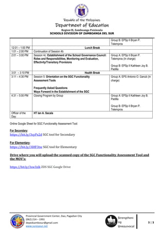 Republic of the Philippines
Department of Education
Region IX, Zamboanga Peninsula
SCHOOLS DIVISION OF ZAMBOANGA DEL SUR
3 | 3
Provincial Government Center, Dao, Pagadian City
(062) 214 – 1991
depedzambosur@gmail.com
www.suresasur.net
Strengtheni
ng
Unequivocal
Response
Group B: EPSp II Bryan P.
Telempros
12:01 – 1:00 PM Lunch Break
1:01 – 2:00 PM Continuation of Session 4b
2:01 – 3:00 PM Session 4c: Establishment of the School Governance Council:
Roles and Responsibilities, Monitoring and Evaluation,
Effectivity/Transitory Provisions
Group A: EPSp II Bryan P.
Telempros (In charge)
Group B: EPSp II Kathleen Joy B.
Padilla
3:01 – 3:10 PM Health Break
3:11 – 4:30 PM Session 5: Orientation on the SGC Functionality
Assessment Tools
Frequently Asked Questions
Ways Forward in the Establishment of the SGC
Group A: EPS Antonio O. Ganub (In
charge)
4:31 – 5:00 PM Closing Program by Group Group A: EPSp II Kathleen Joy B.
Padilla
Group B: EPSp II Bryan P.
Telempros
Officer of the
Day:
HT Ian A. Sacala
Online Google Sheet for SGC Functionality Assessment Tool:
For Secondary:
https://bit.ly/3syPx2d SGC tool for Secondary
For Elementary:
https://bit.ly/3DfF3tw SGC tool for Elementary
Drive where you will upload the scanned copy of the SGC Functionality Assessment Tool and
the MOV’s:
https://bit.ly/3sw3zlk ZDS SGC Google Drive
 