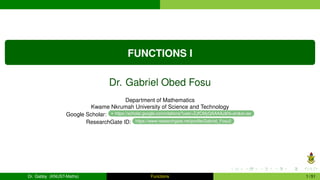 FUNCTIONS I
Dr. Gabriel Obed Fosu
Department of Mathematics
Kwame Nkrumah University of Science and Technology
Google Scholar: https://scholar.google.com/citations?user=ZJfCMyQAAAAJ&hl=en&oi=ao
ResearchGate ID: https://www.researchgate.net/profile/Gabriel_Fosu2
Dr. Gabby (KNUST-Maths) Functions 1 / 51
 