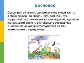 Висновок
Основними ознаками, що зумовлюють вияви життя,
є обмін речовин та енергії, ріст, розвиток, рух,
подразливість, розмноження, саморегуляція, здатність
підтримувати сталість внутрішнього середовища
й належним чином пристосовуватися до змін
навколишнього середовища.
 