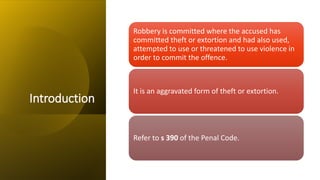 Introduction
Robbery is committed where the accused has
committed theft or extortion and had also used,
attempted to use or threatened to use violence in
order to commit the offence.
It is an aggravated form of theft or extortion.
Refer to s 390 of the Penal Code.
 