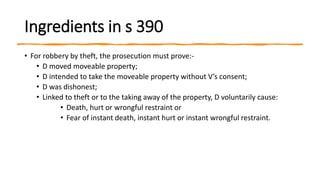 Ingredients in s 390
• For robbery by theft, the prosecution must prove:-
• D moved moveable property;
• D intended to take the moveable property without V’s consent;
• D was dishonest;
• Linked to theft or to the taking away of the property, D voluntarily cause:
• Death, hurt or wrongful restraint or
• Fear of instant death, instant hurt or instant wrongful restraint.
 