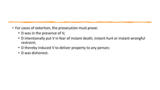 • For cases of extortion, the prosecution must prove:
• D was in the presence of V;
• D intentionally put V in fear of instant death, instant hurt or instant wrongful
restraint;
• D thereby induced V to deliver property to any person;
• D was dishonest.
 