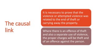 The causal
link
It is necessary to prove that the
violence or attempted violence was
related to the end of theft or
carrying away the property.
Where there is an offence of theft
and also a separate use of violence,
the proper charges will be theft and
of an offence against the person.
 