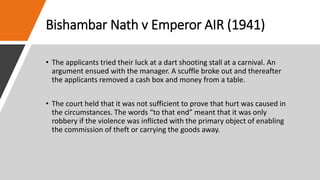Bishambar Nath v Emperor AIR (1941)
• The applicants tried their luck at a dart shooting stall at a carnival. An
argument ensued with the manager. A scuffle broke out and thereafter
the applicants removed a cash box and money from a table.
• The court held that it was not sufficient to prove that hurt was caused in
the circumstances. The words “to that end” meant that it was only
robbery if the violence was inflicted with the primary object of enabling
the commission of theft or carrying the goods away.
 