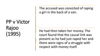 PP v Victor
Rajoo
(1995)
The accused was convicted of raping
a girl in the back of a van.
He had then taken her money. The
court found that the causal link was
present as he had just raped her and
there were signs of a struggle with
respect with money itself.
 
