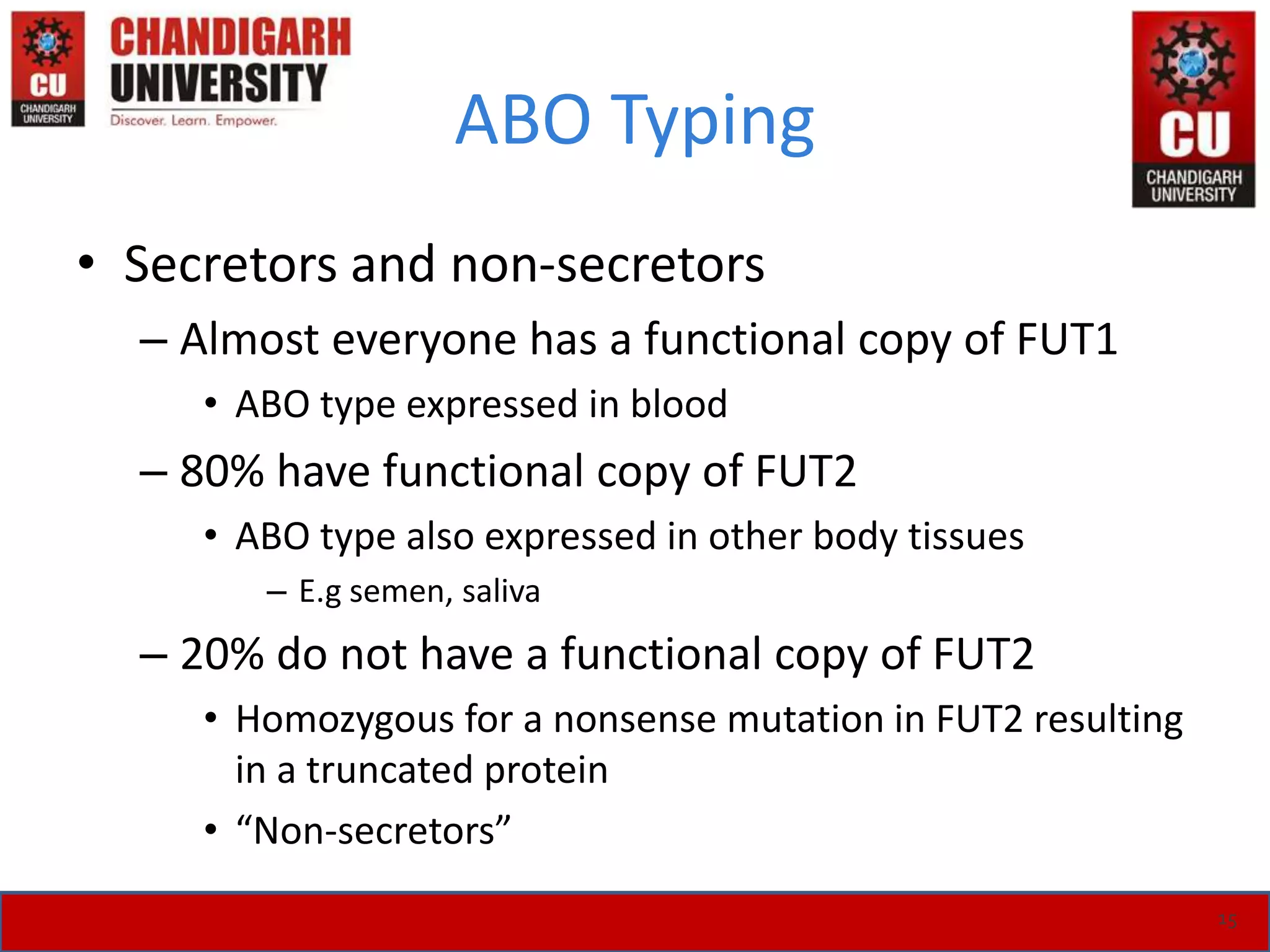 ABO Typing
• Secretors and non-secretors
– Almost everyone has a functional copy of FUT1
• ABO type expressed in blood
– 80% have functional copy of FUT2
• ABO type also expressed in other body tissues
– E.g semen, saliva
– 20% do not have a functional copy of FUT2
• Homozygous for a nonsense mutation in FUT2 resulting
in a truncated protein
• “Non-secretors”
15
 