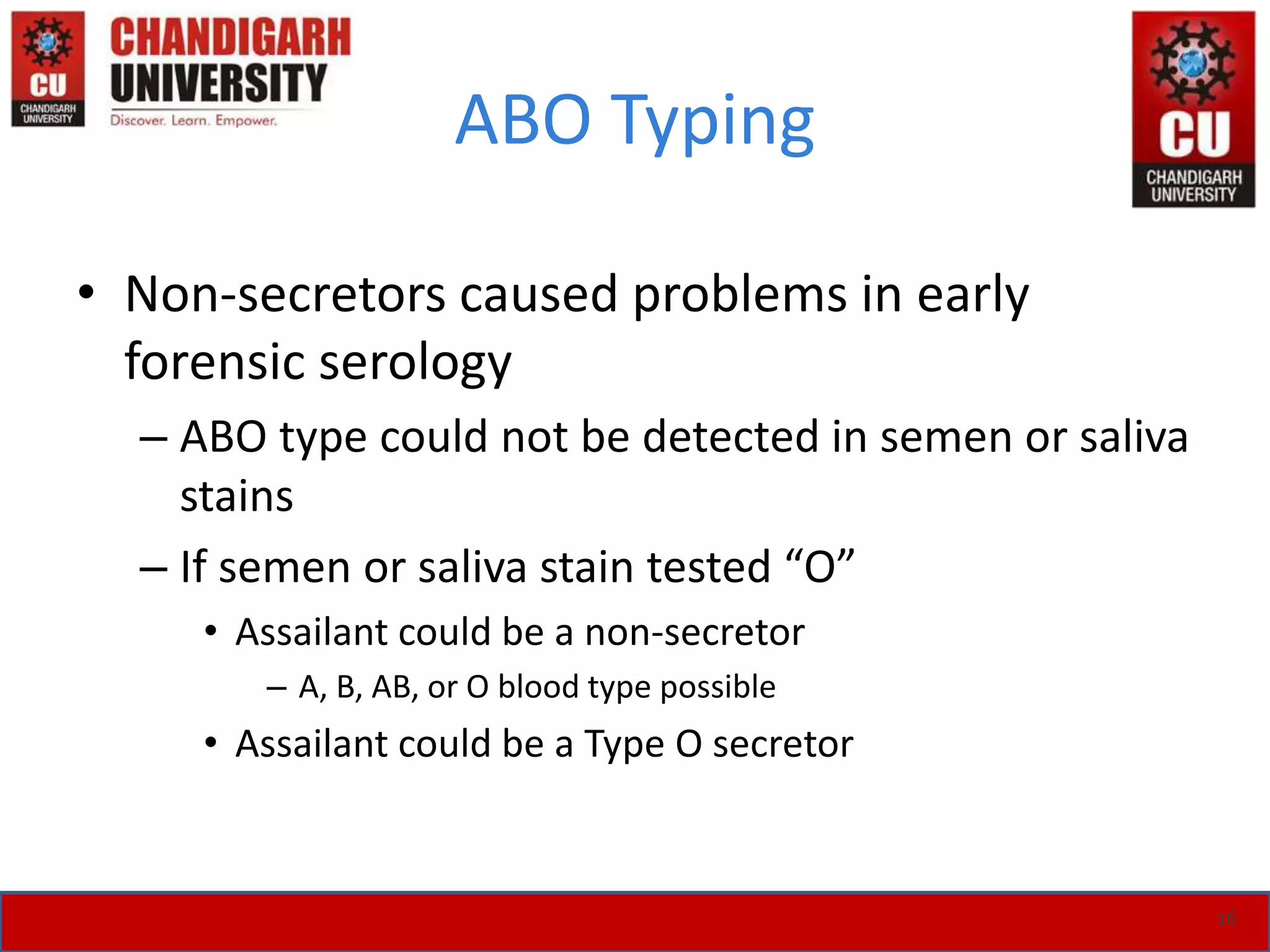ABO Typing
• Non-secretors caused problems in early
forensic serology
– ABO type could not be detected in semen or saliva
stains
– If semen or saliva stain tested “O”
• Assailant could be a non-secretor
– A, B, AB, or O blood type possible
• Assailant could be a Type O secretor
16
 