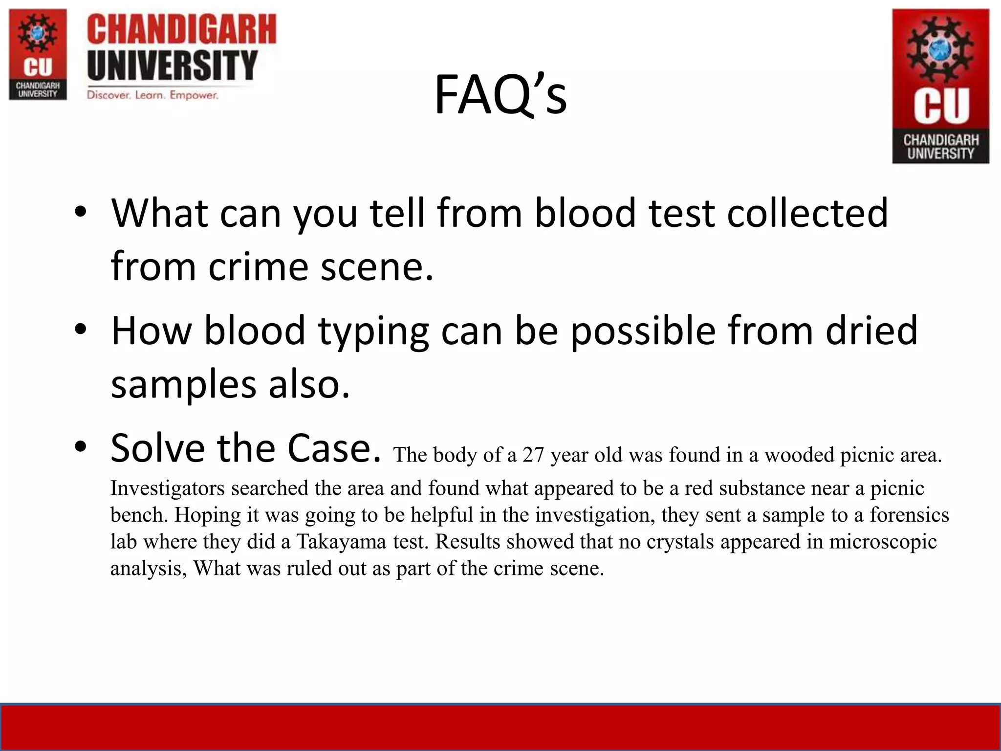 FAQ’s
• What can you tell from blood test collected
from crime scene.
• How blood typing can be possible from dried
samples also.
• Solve the Case. The body of a 27 year old was found in a wooded picnic area.
Investigators searched the area and found what appeared to be a red substance near a picnic
bench. Hoping it was going to be helpful in the investigation, they sent a sample to a forensics
lab where they did a Takayama test. Results showed that no crystals appeared in microscopic
analysis, What was ruled out as part of the crime scene.
 