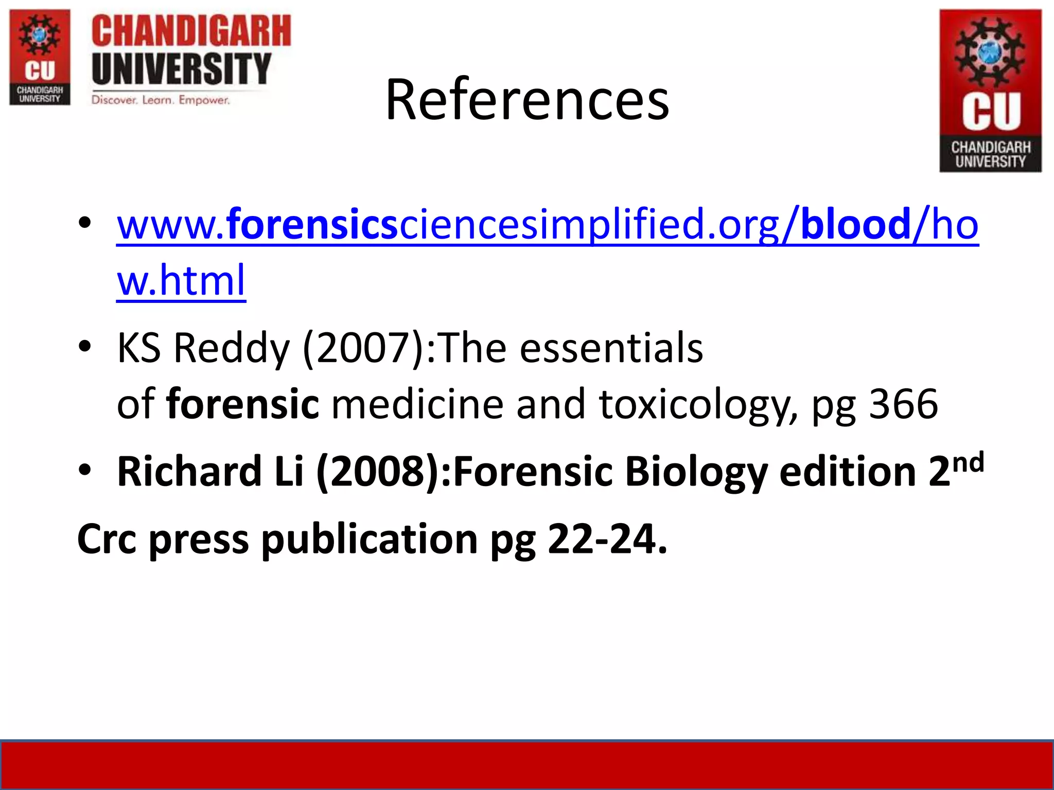 References
• www.forensicsciencesimplified.org/blood/ho
w.html
• KS Reddy (2007):The essentials
of forensic medicine and toxicology, pg 366
• Richard Li (2008):Forensic Biology edition 2nd
Crc press publication pg 22-24.
 