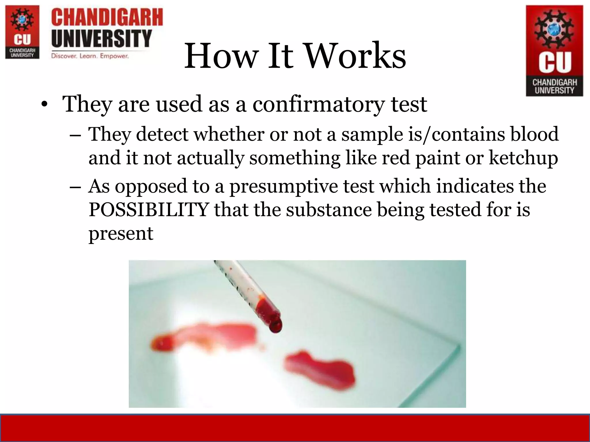 How It Works
• They are used as a confirmatory test
– They detect whether or not a sample is/contains blood
and it not actually something like red paint or ketchup
– As opposed to a presumptive test which indicates the
POSSIBILITY that the substance being tested for is
present
 