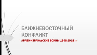 БЛИЖНЕВОСТОЧНЫЙ
КОНФЛИКТ
АРАБО-ИЗРАИЛЬСКИЕ ВОЙНЫ 1948-2018 гг.
 