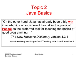 CS 307 Fundamentals of
Computer Science
Java Basics 1
Topic 2
Java Basics
"On the other hand, Java has already been a big win
in academic circles, where it has taken the place of
Pascal as the preferred tool for teaching the basics of
good programming…"
-The New Hacker's Dictionary version 4.3.1
www.tuxedo.org/~esr/jargon/html/The-Jargon-Lexicon-framed.html
 