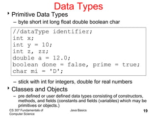CS 307 Fundamentals of
Computer Science
Java Basics 19
Data Types
Primitive Data Types
– byte short int long float double boolean char
– stick with int for integers, double for real numbers
Classes and Objects
– pre defined or user defined data types consisting of constructors,
methods, and fields (constants and fields (variables) which may be
primitives or objects.)
//dataType identifier;
int x;
int y = 10;
int z, zz;
double a = 12.0;
boolean done = false, prime = true;
char mi = 'D';
 