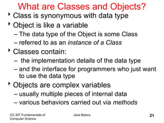 CS 307 Fundamentals of
Computer Science
Java Basics 21
What are Classes and Objects?
Class is synonymous with data type
Object is like a variable
– The data type of the Object is some Class
– referred to as an instance of a Class
Classes contain:
– the implementation details of the data type
– and the interface for programmers who just want
to use the data type
Objects are complex variables
– usually multiple pieces of internal data
– various behaviors carried out via methods
 