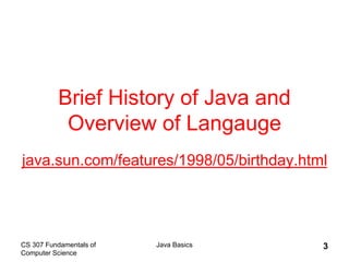 CS 307 Fundamentals of
Computer Science
Java Basics 3
Brief History of Java and
Overview of Langauge
java.sun.com/features/1998/05/birthday.html
 