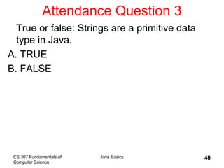 CS 307 Fundamentals of
Computer Science
Java Basics 40
Attendance Question 3
True or false: Strings are a primitive data
type in Java.
A. TRUE
B. FALSE
 