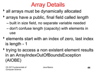 CS 307 Fundamentals of
Computer Science
Java Basics 44
Array Details
all arrays must be dynamically allocated
arrays have a public, final field called length
– built in size field, no separate variable needed
– don't confuse length (capacity) with elements in
use
elements start with an index of zero, last index
is length - 1
trying to access a non existent element results
in an ArrayIndexOutOfBoundsException
(AIOBE)
 