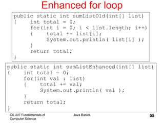 CS 307 Fundamentals of
Computer Science
Java Basics 55
Enhanced for loop
public static int sumListEnhanced(int[] list)
{ int total = 0;
for(int val : list)
{ total += val;
System.out.println( val );
}
return total;
}
public static int sumListOld(int[] list)
{ int total = 0;
for(int i = 0; i < list.length; i++)
{ total += list[i];
System.out.println( list[i] );
}
return total;
}
 