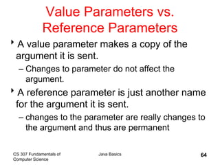 CS 307 Fundamentals of
Computer Science
Java Basics 64
Value Parameters vs.
Reference Parameters
A value parameter makes a copy of the
argument it is sent.
– Changes to parameter do not affect the
argument.
A reference parameter is just another name
for the argument it is sent.
– changes to the parameter are really changes to
the argument and thus are permanent
 