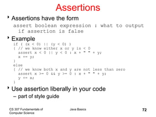 CS 307 Fundamentals of
Computer Science
Java Basics 72
Assertions
Assertions have the form
assert boolean expression : what to output
if assertion is false
Example
if ( (x < 0) || (y < 0) )
{ // we know either x or y is < 0
assert x < 0 || y < 0 : x + " " + y;
x += y;
}
else
{ // we know both x and y are not less than zero
assert x >= 0 && y >= 0 : x + " " + y;
y += x;
}
Use assertion liberally in your code
– part of style guide
 