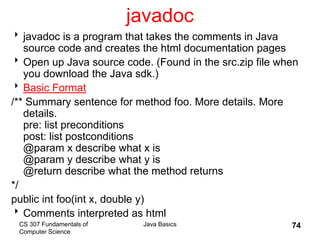 CS 307 Fundamentals of
Computer Science
Java Basics 74
javadoc
javadoc is a program that takes the comments in Java
source code and creates the html documentation pages
Open up Java source code. (Found in the src.zip file when
you download the Java sdk.)
Basic Format
/** Summary sentence for method foo. More details. More
details.
pre: list preconditions
post: list postconditions
@param x describe what x is
@param y describe what y is
@return describe what the method returns
*/
public int foo(int x, double y)
Comments interpreted as html
 