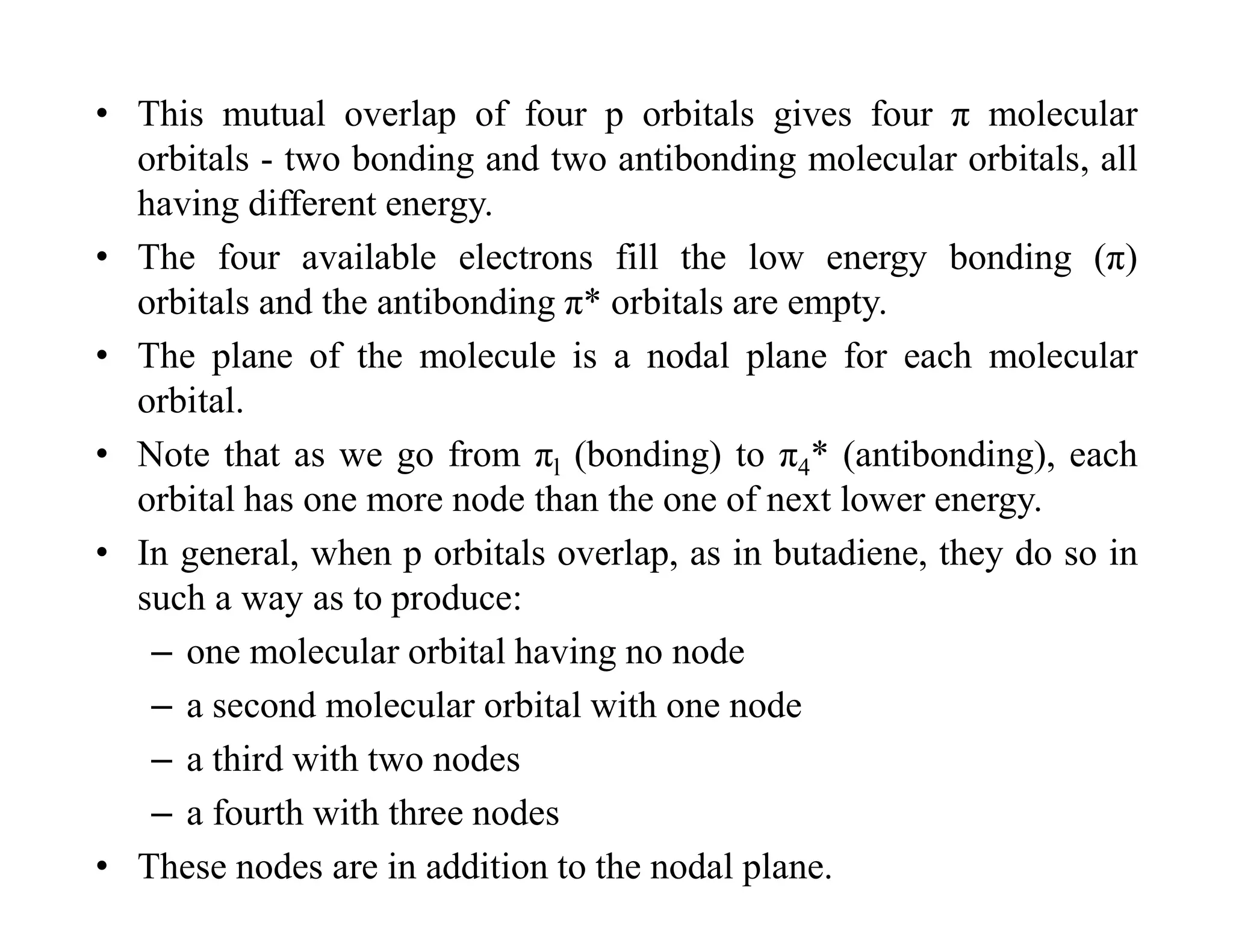 • This mutual overlap of four p orbitals gives four π molecular
orbitals - two bonding and two antibonding molecular orbitals, all
having different energy.
• The four available electrons fill the low energy bonding (π)
orbitals and the antibonding π* orbitals are empty.
• The plane of the molecule is a nodal plane for each molecular
orbital.
• Note that as we go from πl (bonding) to π4* (antibonding), each
orbital has one more node than the one of next lower energy.
• In general, when p orbitals overlap, as in butadiene, they do so in
such a way as to produce:
– one molecular orbital having no node
– a second molecular orbital with one node
– a third with two nodes
– a fourth with three nodes
• These nodes are in addition to the nodal plane.
 
