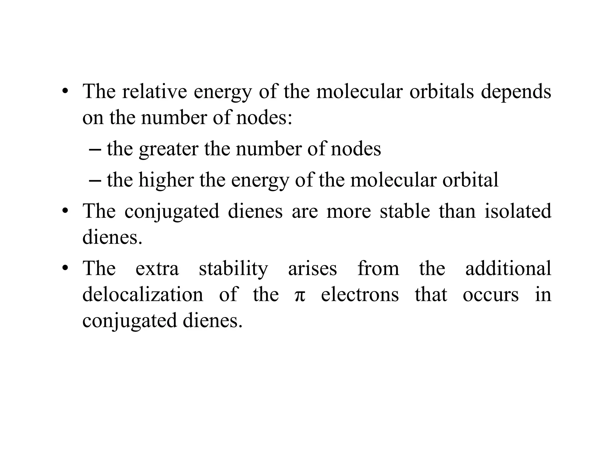 • The relative energy of the molecular orbitals depends
on the number of nodes:
– the greater the number of nodes
– the higher the energy of the molecular orbital
• The conjugated dienes are more stable than isolated
dienes.
• The extra stability arises from the additional
delocalization of the π electrons that occurs in
conjugated dienes.
 