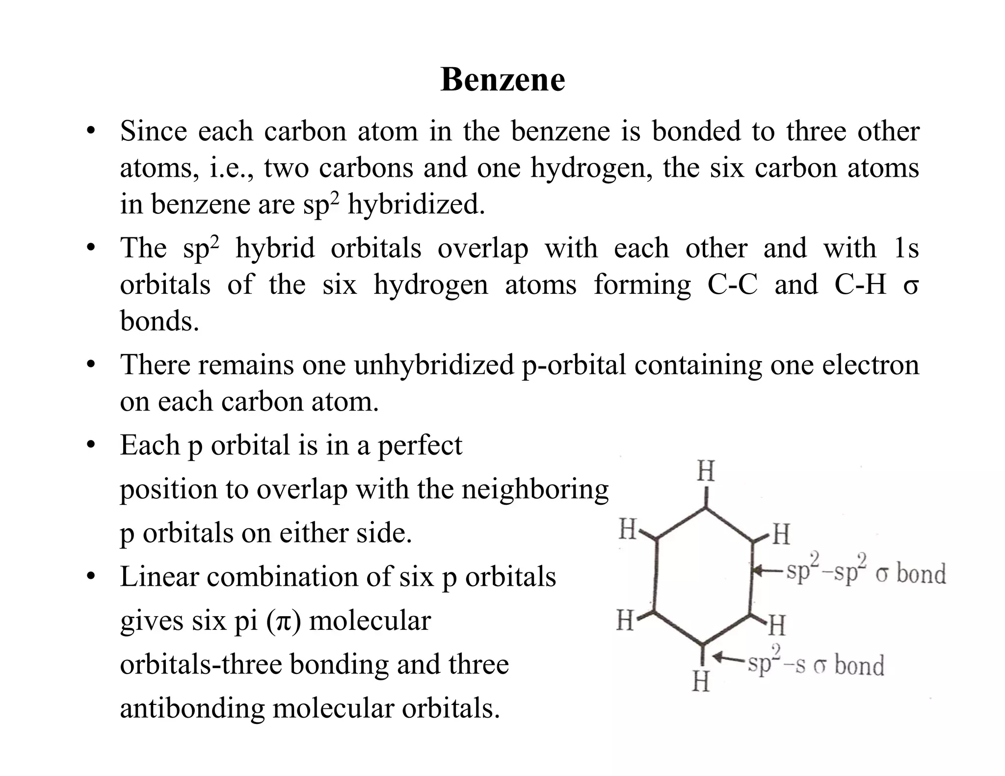 Benzene
• Since each carbon atom in the benzene is bonded to three other
atoms, i.e., two carbons and one hydrogen, the six carbon atoms
in benzene are sp2 hybridized.
• The sp2 hybrid orbitals overlap with each other and with 1s
orbitals of the six hydrogen atoms forming C-C and C-H σ
bonds.
• There remains one unhybridized p-orbital containing one electron
on each carbon atom.
• Each p orbital is in a perfect
position to overlap with the neighboring
p orbitals on either side.
• Linear combination of six p orbitals
gives six pi (π) molecular
orbitals-three bonding and three
antibonding molecular orbitals.
 