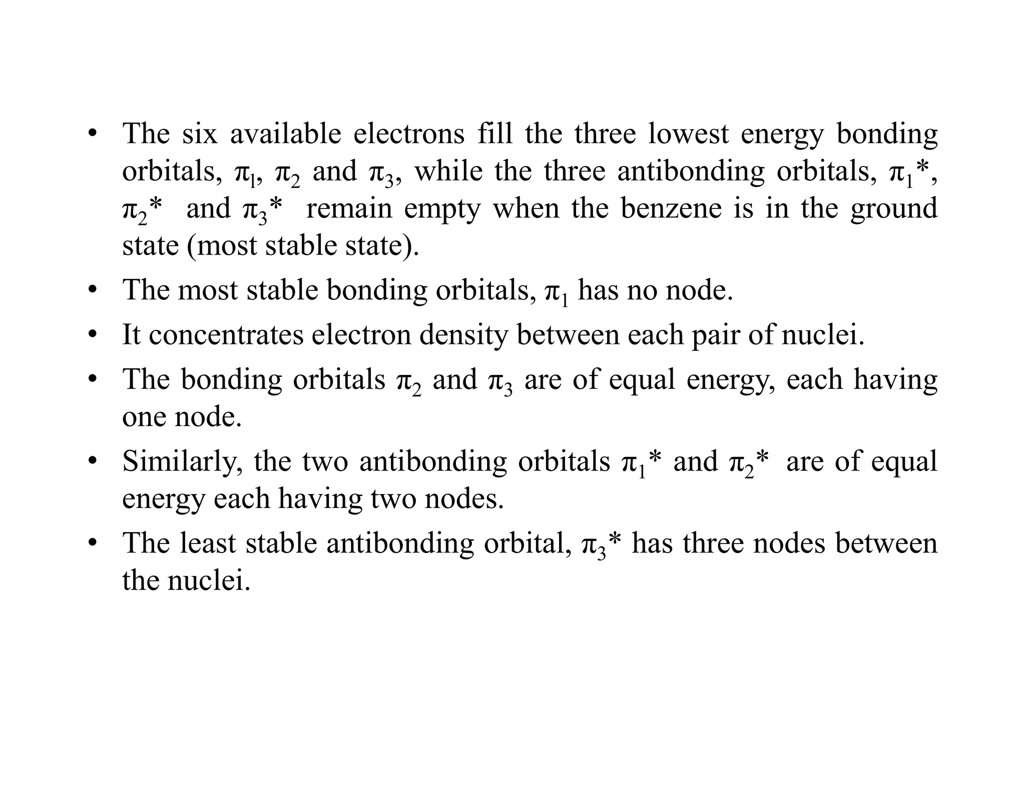 • The six available electrons fill the three lowest energy bonding
orbitals, πl, π2 and π3, while the three antibonding orbitals, π1*,
π2* and π3* remain empty when the benzene is in the ground
state (most stable state).
• The most stable bonding orbitals, π1 has no node.
• It concentrates electron density between each pair of nuclei.
• The bonding orbitals π2 and π3 are of equal energy, each having
one node.
• Similarly, the two antibonding orbitals π1* and π2* are of equal
energy each having two nodes.
• The least stable antibonding orbital, π3* has three nodes between
the nuclei.
 