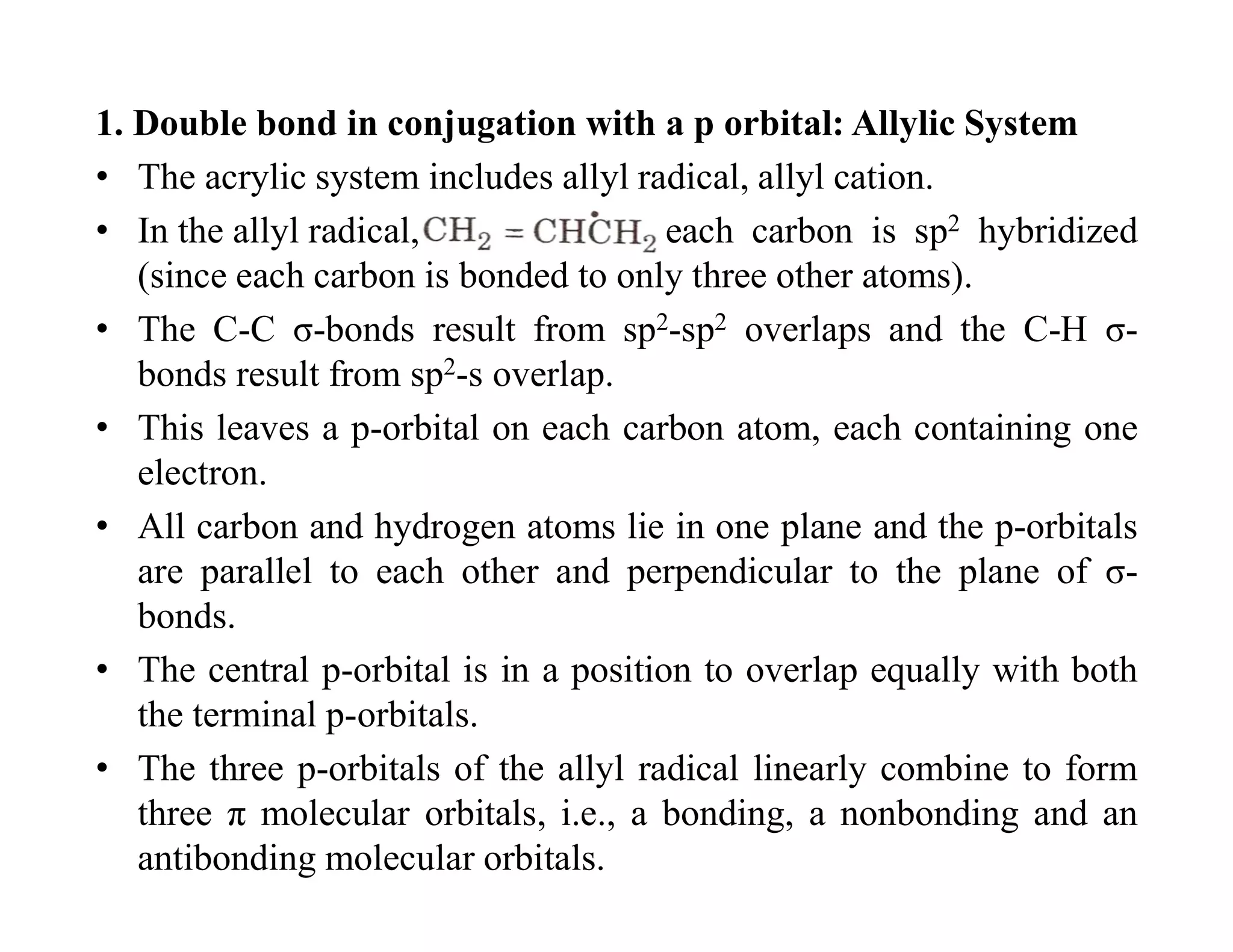 1. Double bond in conjugation with a p orbital: Allylic System
• The acrylic system includes allyl radical, allyl cation.
• In the allyl radical, each carbon is sp2 hybridized
(since each carbon is bonded to only three other atoms).
• The C-C σ-bonds result from sp2-sp2 overlaps and the C-H σ-
bonds result from sp2-s overlap.
• This leaves a p-orbital on each carbon atom, each containing one
electron.
• All carbon and hydrogen atoms lie in one plane and the p-orbitals
are parallel to each other and perpendicular to the plane of σ-
bonds.
• The central p-orbital is in a position to overlap equally with both
the terminal p-orbitals.
• The three p-orbitals of the allyl radical linearly combine to form
three π molecular orbitals, i.e., a bonding, a nonbonding and an
antibonding molecular orbitals.
 